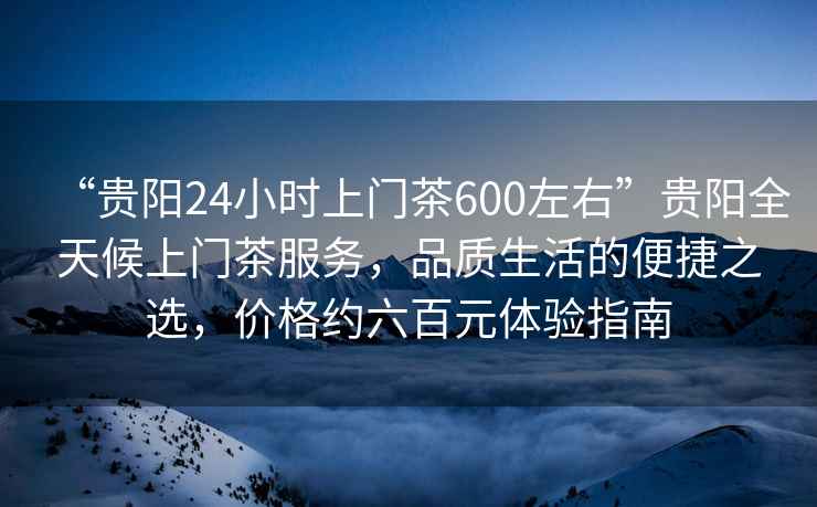 “貴陽24小時上門茶600左右”貴陽全天候上門茶服務(wù)，品質(zhì)生活的便捷之選，價格約六百元體驗指南