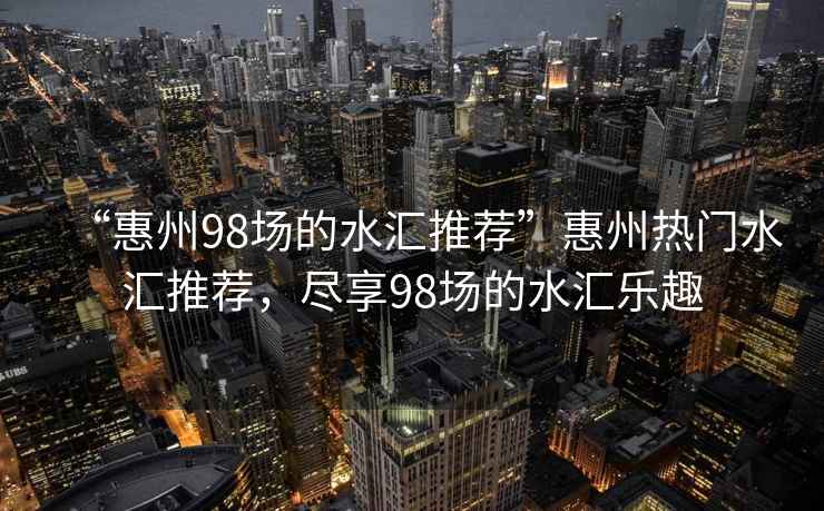 “惠州98場的水匯推薦”惠州熱門水匯推薦，盡享98場的水匯樂趣