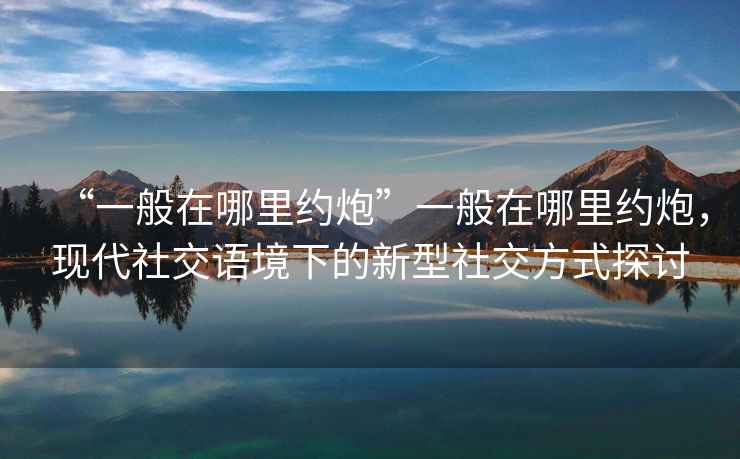 “一般在哪里約炮”一般在哪里約炮，現(xiàn)代社交語境下的新型社交方式探討