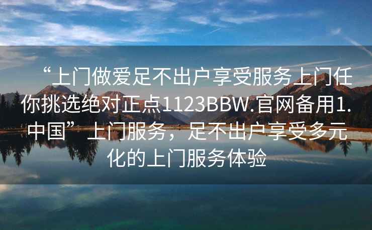 “上門做愛足不出戶享受服務(wù)上門任你挑選絕對(duì)正點(diǎn)1123BBW.官網(wǎng)備用1.中國”上門服務(wù)，足不出戶享受多元化的上門服務(wù)體驗(yàn)