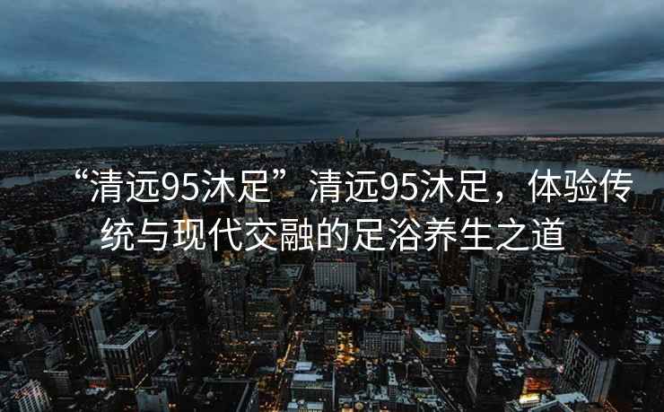 “清遠95沐足”清遠95沐足，體驗傳統(tǒng)與現(xiàn)代交融的足浴養(yǎng)生之道