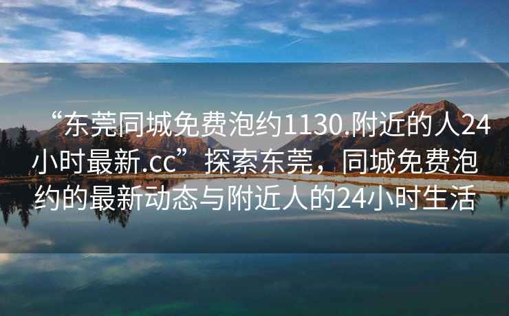 “東莞同城免費(fèi)泡約1130.附近的人24小時(shí)最新.cc”探索東莞，同城免費(fèi)泡約的最新動(dòng)態(tài)與附近人的24小時(shí)生活