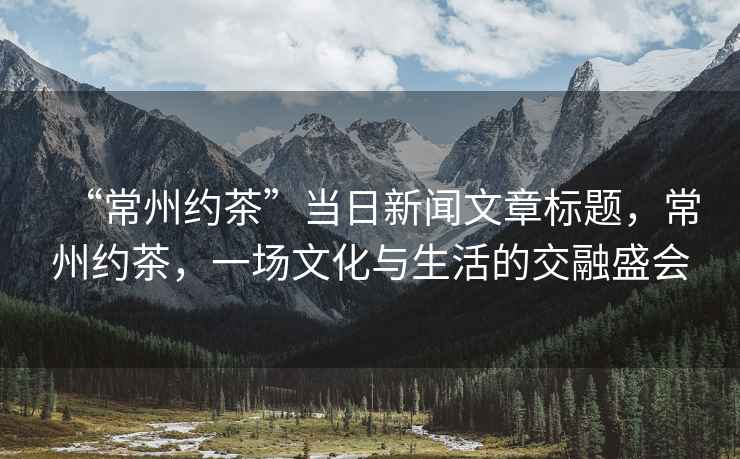 “常州約茶”當(dāng)日新聞文章標(biāo)題，常州約茶，一場(chǎng)文化與生活的交融盛會(huì)