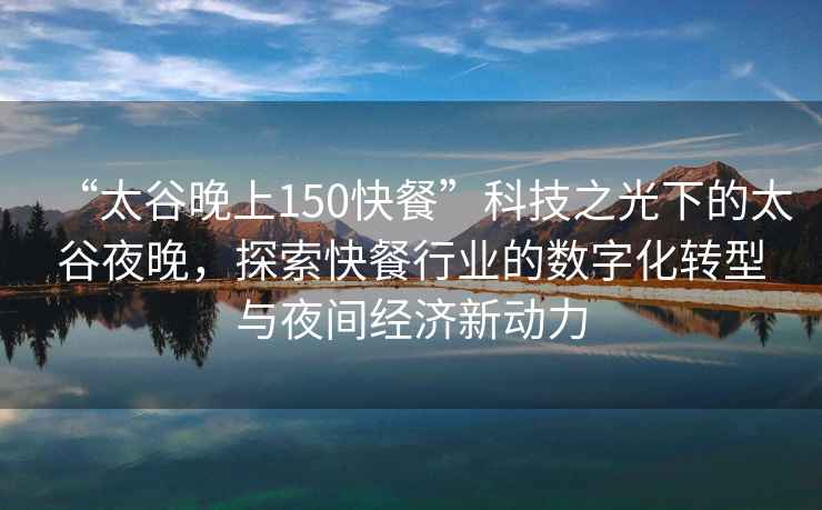 “太谷晚上150快餐”科技之光下的太谷夜晚，探索快餐行業(yè)的數(shù)字化轉(zhuǎn)型與夜間經(jīng)濟新動力