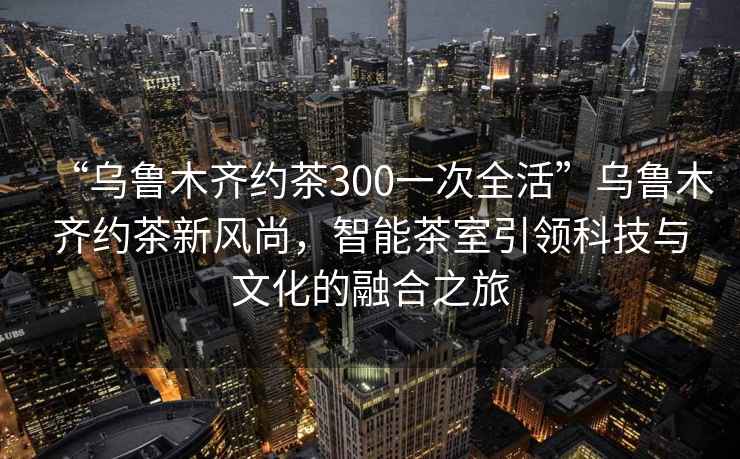“烏魯木齊約茶300一次全活”烏魯木齊約茶新風(fēng)尚，智能茶室引領(lǐng)科技與文化的融合之旅