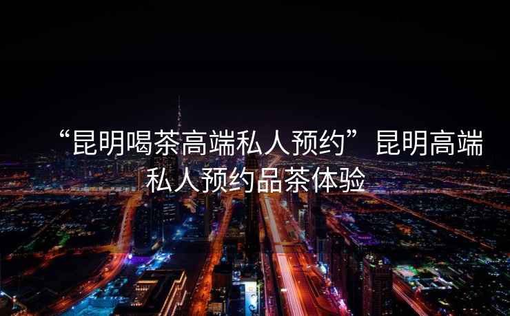 “昆明喝茶高端私人預(yù)約”昆明高端私人預(yù)約品茶體驗(yàn)