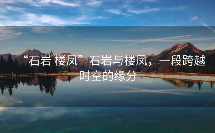 “石巖 樓鳳”石巖與樓鳳，一段跨越時空的緣分