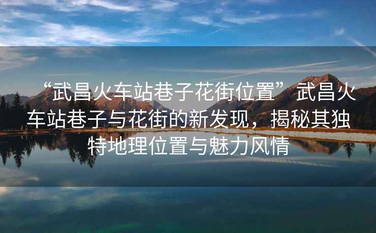 “武昌火車站巷子花街位置”武昌火車站巷子與花街的新發(fā)現，揭秘其獨特地理位置與魅力風情