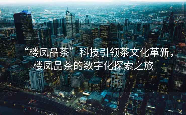 “樓鳳品茶”科技引領(lǐng)茶文化革新，樓鳳品茶的數(shù)字化探索之旅