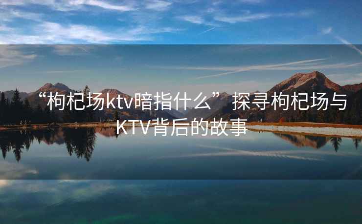 “枸杞場ktv暗指什么”探尋枸杞場與KTV背后的故事