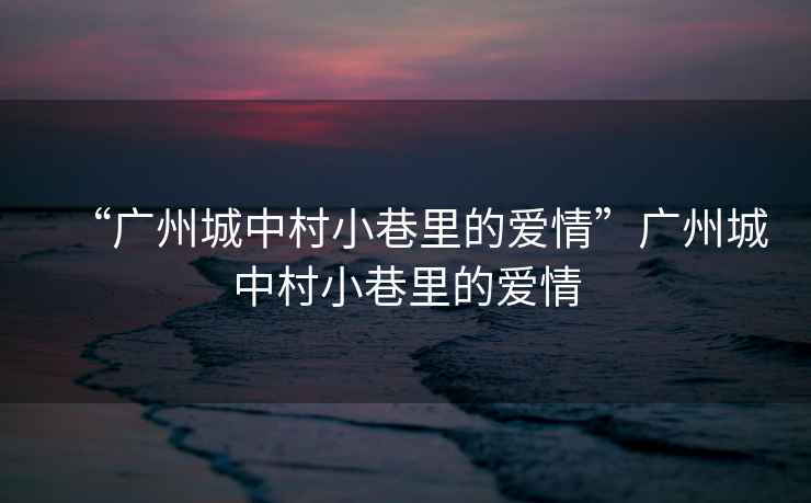“廣州城中村小巷里的愛情”廣州城中村小巷里的愛情