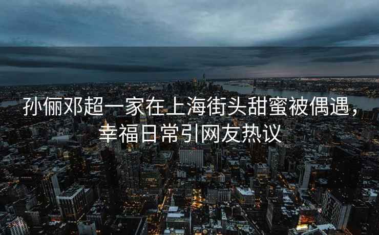 孫儷鄧超一家在上海街頭甜蜜被偶遇，幸福日常引網(wǎng)友熱議