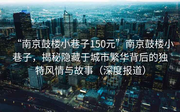 “南京鼓樓小巷子150元”南京鼓樓小巷子，揭秘隱藏于城市繁華背后的獨特風(fēng)情與故事（深度報道）