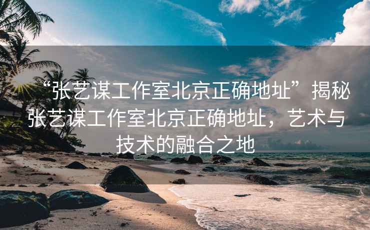 “張藝謀工作室北京正確地址”揭秘張藝謀工作室北京正確地址，藝術(shù)與技術(shù)的融合之地