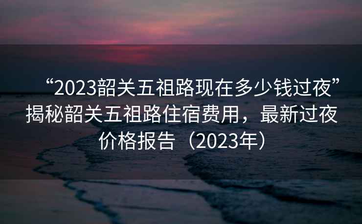 “2023韶關(guān)五祖路現(xiàn)在多少錢(qián)過(guò)夜”揭秘韶關(guān)五祖路住宿費(fèi)用，最新過(guò)夜價(jià)格報(bào)告（2023年）