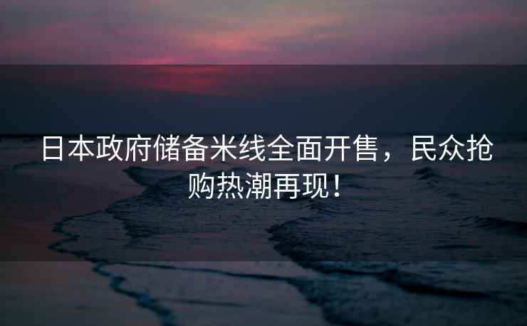 日本政府儲備米線全面開售，民眾搶購熱潮再現(xiàn)！