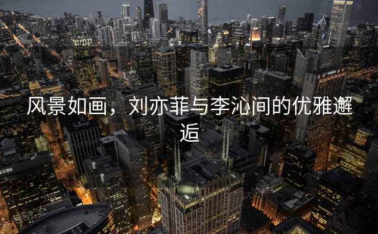風景如畫，劉亦菲與李沁間的優(yōu)雅邂逅