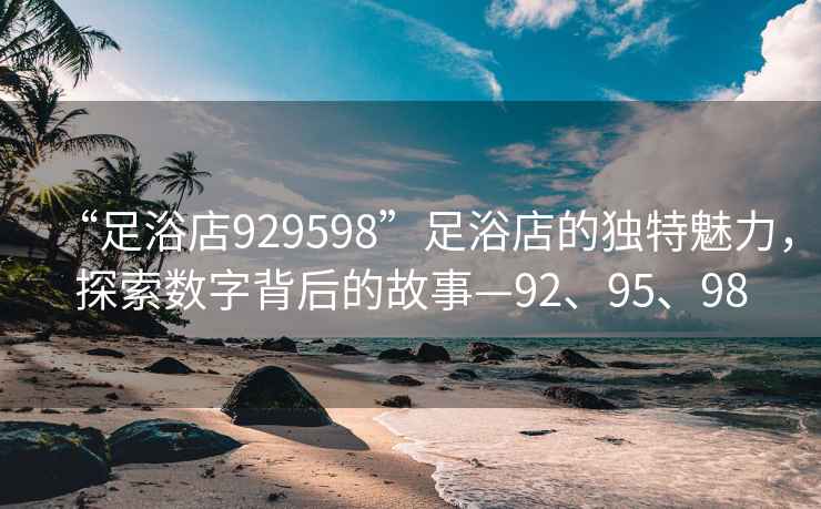 “足浴店929598”足浴店的獨特魅力，探索數(shù)字背后的故事—92、95、98
