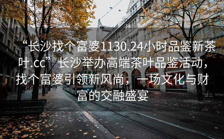“長沙找個(gè)富婆1130.24小時(shí)品鑒新茶葉.cc”長沙舉辦高端茶葉品鑒活動(dòng)，找個(gè)富婆引領(lǐng)新風(fēng)尚，一場文化與財(cái)富的交融盛宴