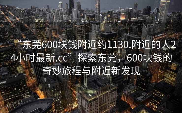 “東莞600塊錢附近約1130.附近的人24小時(shí)最新.cc”探索東莞，600塊錢的奇妙旅程與附近新發(fā)現(xiàn)