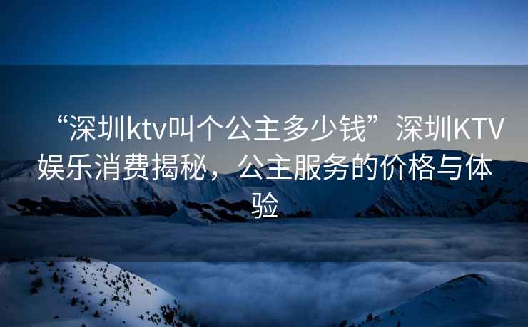 “深圳ktv叫個公主多少錢”深圳KTV娛樂消費揭秘，公主服務(wù)的價格與體驗