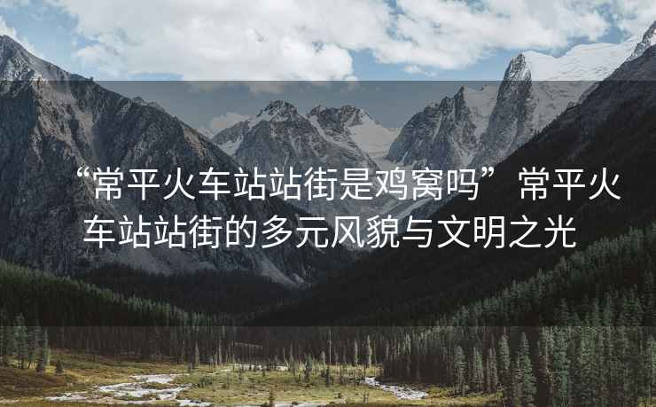 “常平火車(chē)站站街是雞窩嗎”常平火車(chē)站站街的多元風(fēng)貌與文明之光