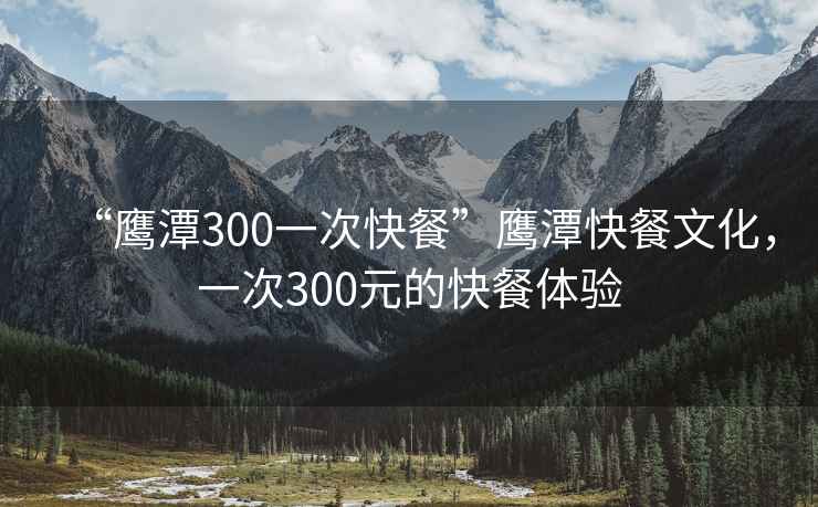 “鷹潭300一次快餐”鷹潭快餐文化，一次300元的快餐體驗