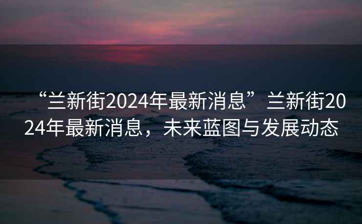 “蘭新街2024年最新消息”蘭新街2024年最新消息，未來藍圖與發(fā)展動態(tài)
