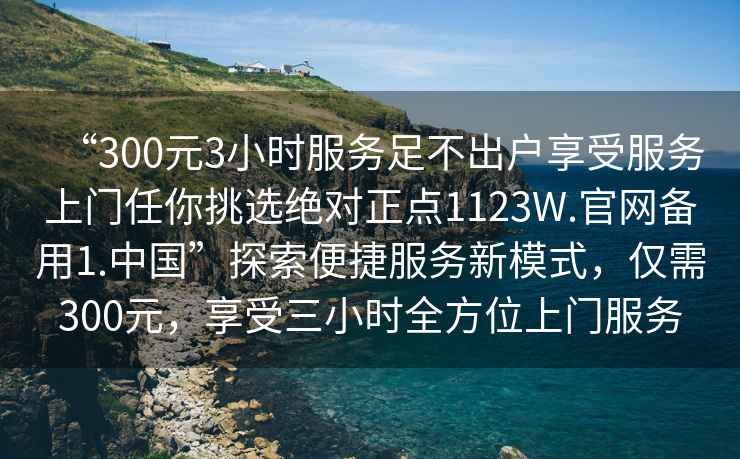 “300元3小時服務(wù)足不出戶享受服務(wù)上門任你挑選絕對正點(diǎn)1123W.官網(wǎng)備用1.中國”探索便捷服務(wù)新模式，僅需300元，享受三小時全方位上門服務(wù)