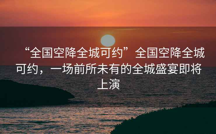 “全國空降全城可約”全國空降全城可約，一場前所未有的全城盛宴即將上演