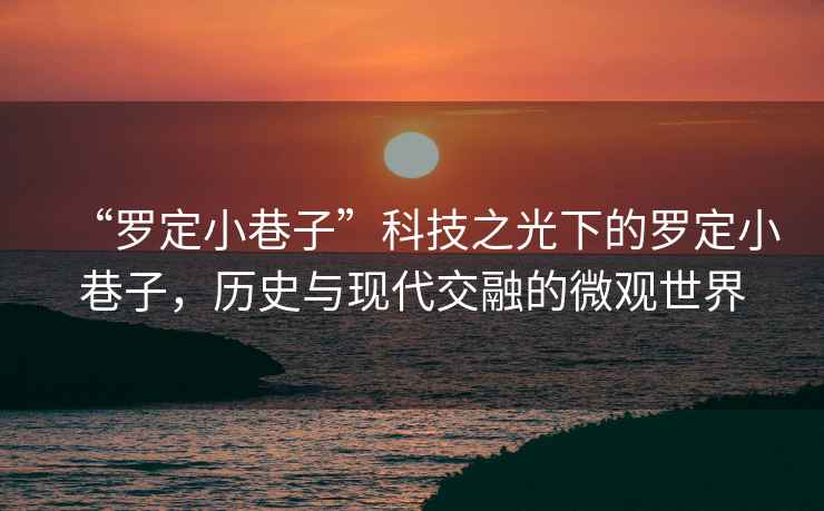 “羅定小巷子”科技之光下的羅定小巷子，歷史與現(xiàn)代交融的微觀世界