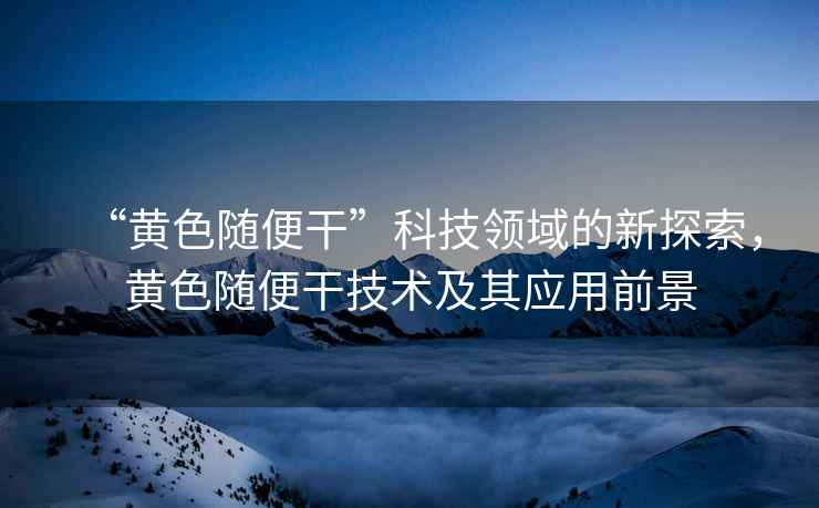 “黃色隨便干”科技領(lǐng)域的新探索，黃色隨便干技術(shù)及其應(yīng)用前景