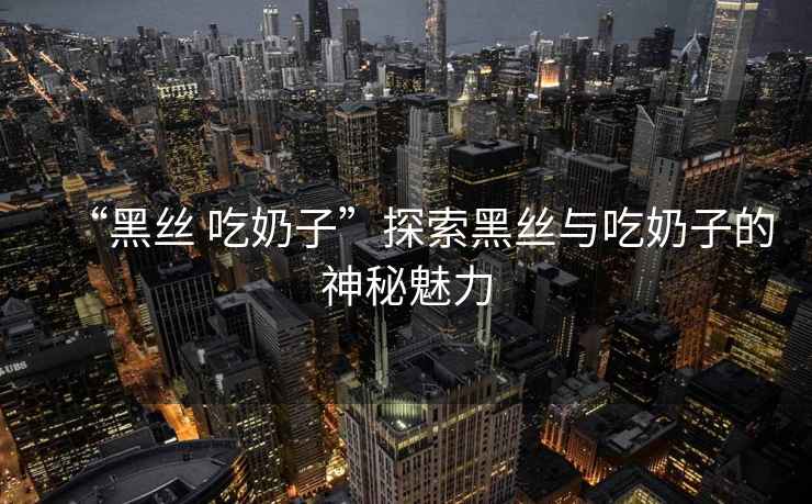 “黑絲 吃奶子”探索黑絲與吃奶子的神秘魅力