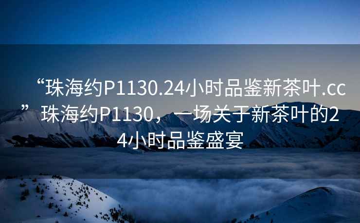 “珠海約P1130.24小時(shí)品鑒新茶葉.cc”珠海約P1130，一場(chǎng)關(guān)于新茶葉的24小時(shí)品鑒盛宴