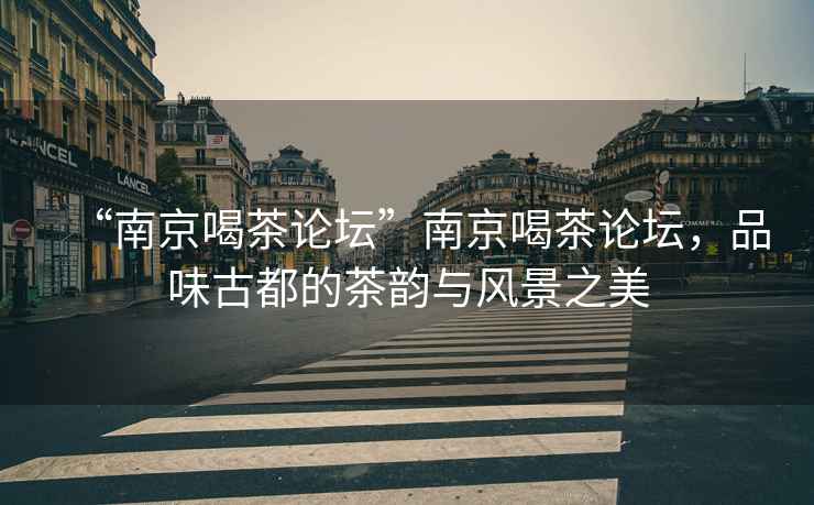 “南京喝茶論壇”南京喝茶論壇，品味古都的茶韻與風(fēng)景之美