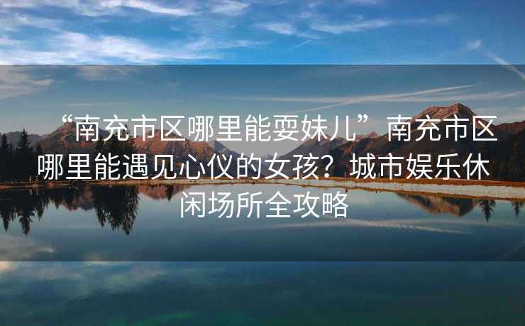 “南充市區(qū)哪里能耍妹兒”南充市區(qū)哪里能遇見心儀的女孩？城市娛樂(lè)休閑場(chǎng)所全攻略