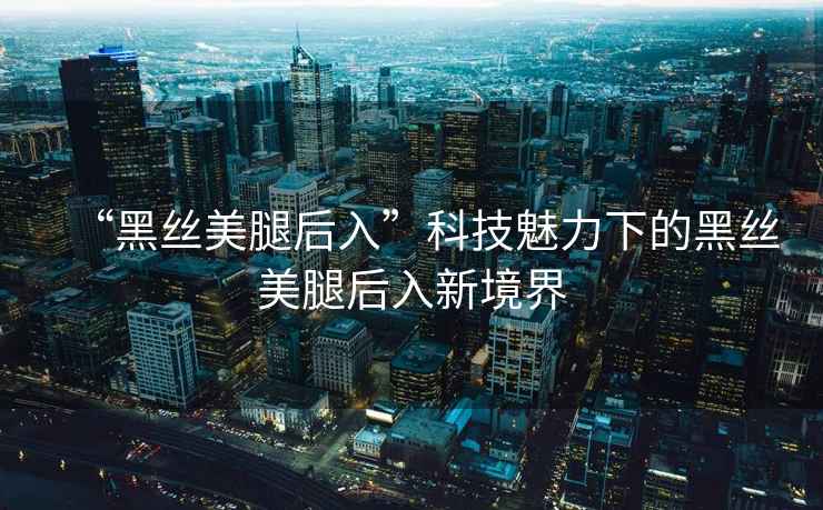 “黑絲美腿后入”科技魅力下的黑絲美腿后入新境界