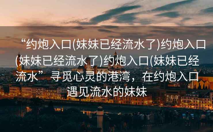 “約炮入口(妹妹已經(jīng)流水了)約炮入口(妹妹已經(jīng)流水了)約炮入口(妹妹已經(jīng)流水”尋覓心靈的港灣，在約炮入口遇見流水的妹妹