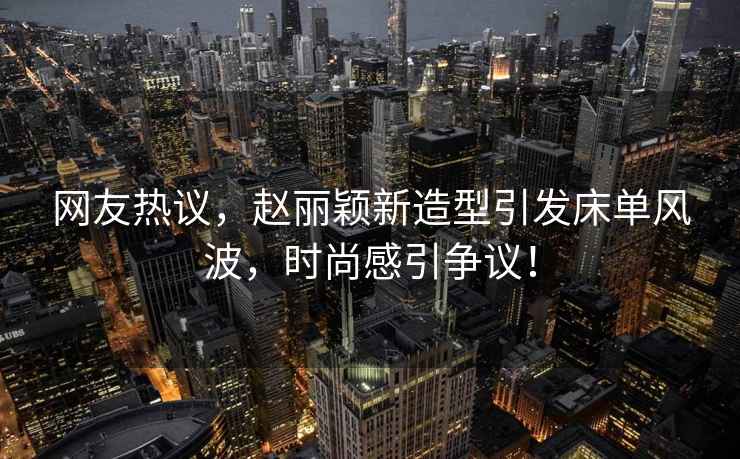 網(wǎng)友熱議，趙麗穎新造型引發(fā)床單風波，時尚感引爭議！