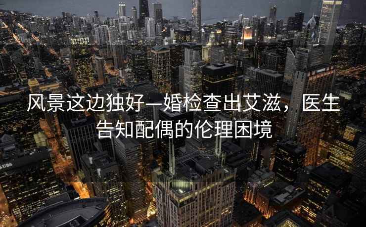 風景這邊獨好—婚檢查出艾滋，醫(yī)生告知配偶的倫理困境