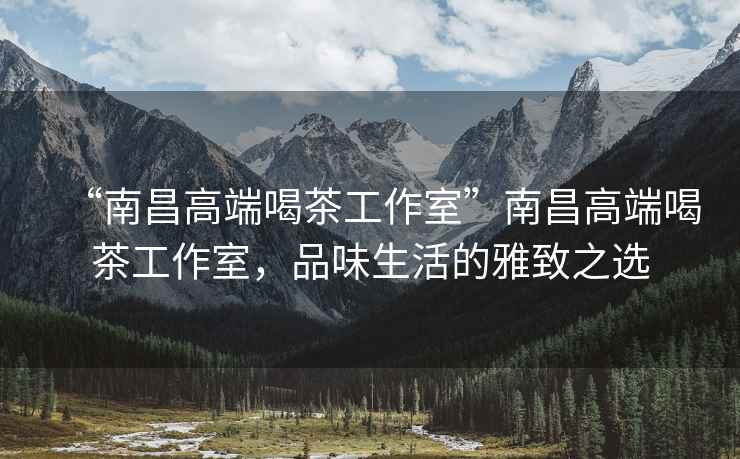 “南昌高端喝茶工作室”南昌高端喝茶工作室，品味生活的雅致之選