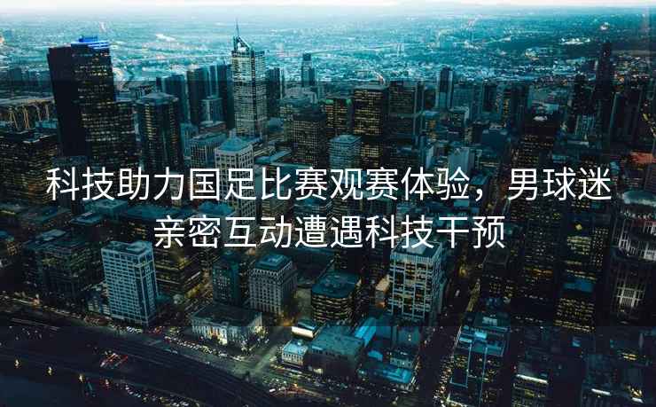 科技助力國(guó)足比賽觀賽體驗(yàn)，男球迷親密互動(dòng)遭遇科技干預(yù)