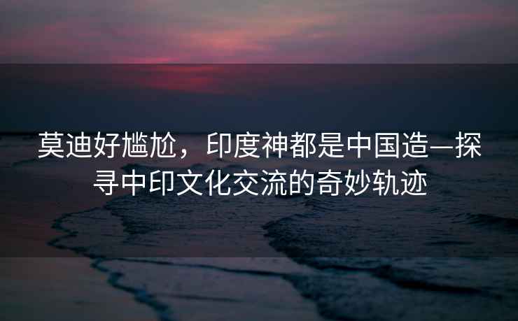 莫迪好尷尬，印度神都是中國造—探尋中印文化交流的奇妙軌跡