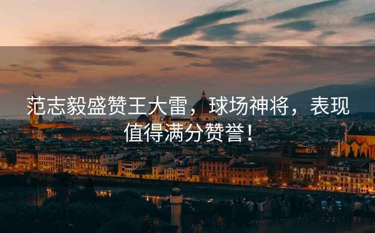 范志毅盛贊王大雷，球場神將，表現(xiàn)值得滿分贊譽！