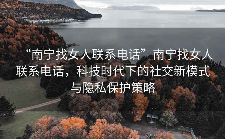 “南寧找女人聯(lián)系電話”南寧找女人聯(lián)系電話，科技時(shí)代下的社交新模式與隱私保護(hù)策略