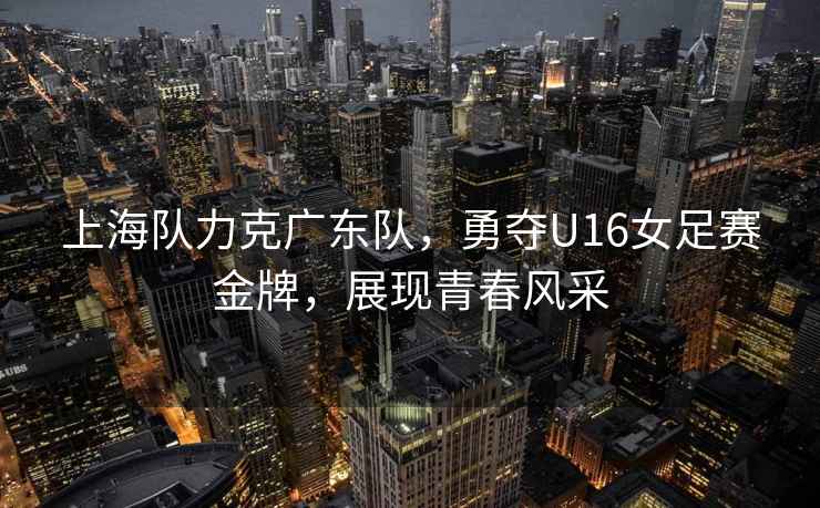 上海隊力克廣東隊，勇奪U16女足賽金牌，展現(xiàn)青春風(fēng)采