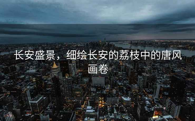 長安盛景，細(xì)繪長安的荔枝中的唐風(fēng)畫卷
