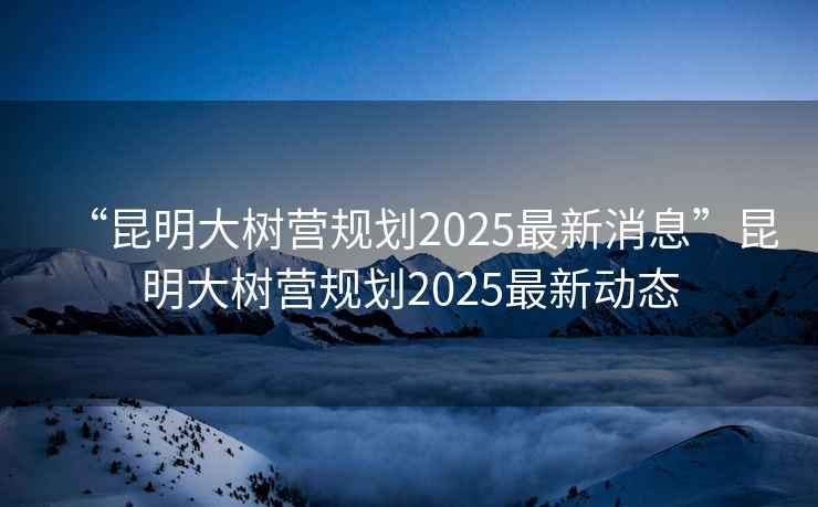 “昆明大樹營規(guī)劃2025最新消息”昆明大樹營規(guī)劃2025最新動態(tài)