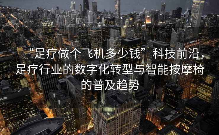 “足療做個(gè)飛機(jī)多少錢(qián)”科技前沿，足療行業(yè)的數(shù)字化轉(zhuǎn)型與智能按摩椅的普及趨勢(shì)