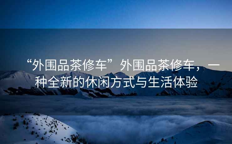 “外圍品茶修車(chē)”外圍品茶修車(chē)，一種全新的休閑方式與生活體驗(yàn)